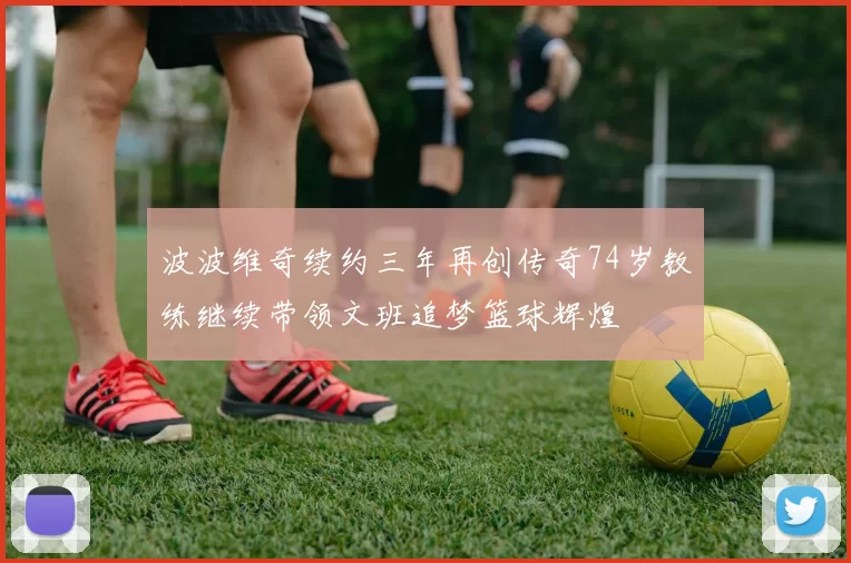 波波维奇续约三年再创传奇74岁教练继续带领文班追梦篮球辉煌