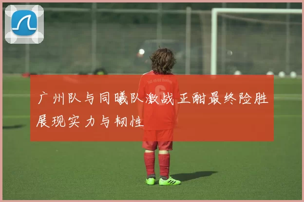 广州队与同曦队激战正酣最终险胜展现实力与韧性