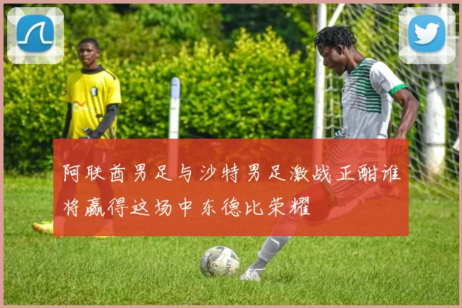 阿联酋男足与沙特男足激战正酣谁将赢得这场中东德比荣耀