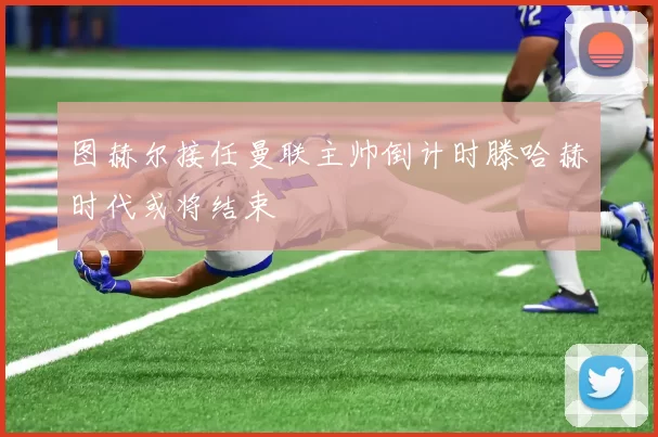 图赫尔接任曼联主帅倒计时滕哈赫时代或将结束