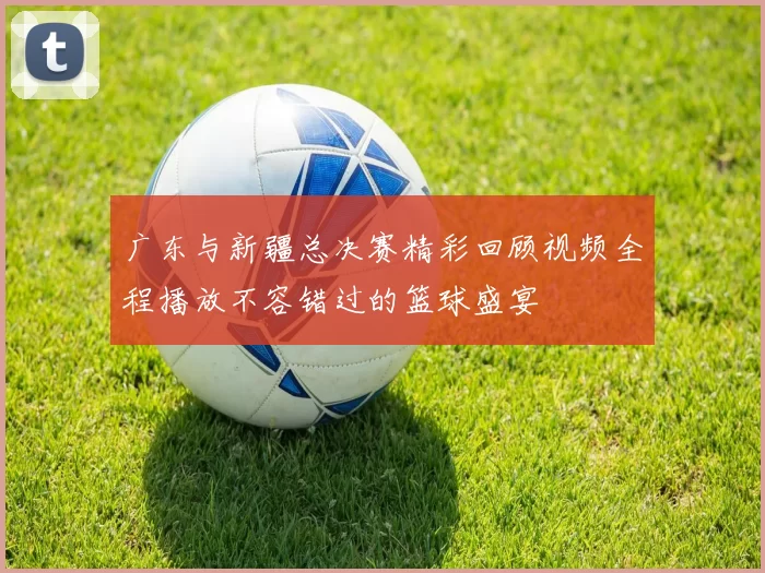 广东与新疆总决赛精彩回顾视频全程播放不容错过的篮球盛宴