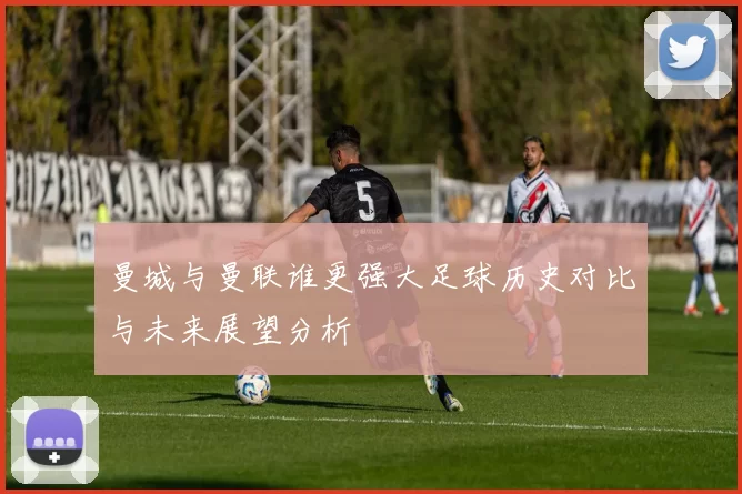 曼城与曼联谁更强大足球历史对比与未来展望分析