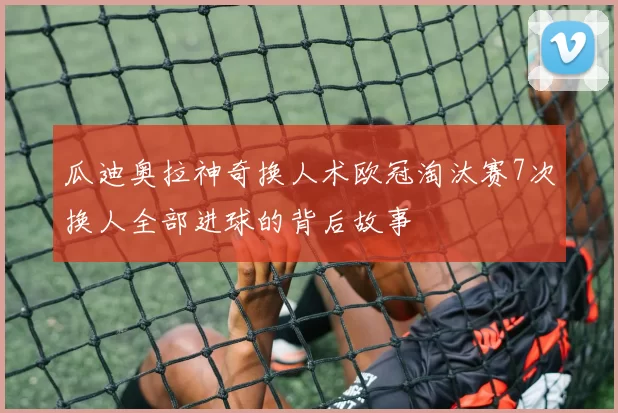 瓜迪奥拉神奇换人术欧冠淘汰赛7次换人全部进球的背后故事