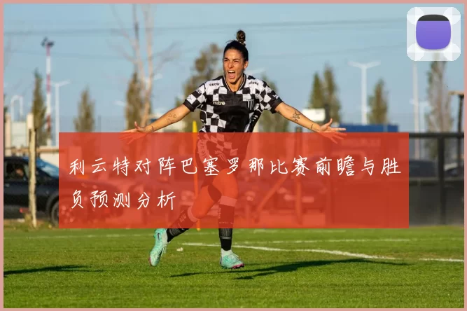 利云特对阵巴塞罗那比赛前瞻与胜负预测分析