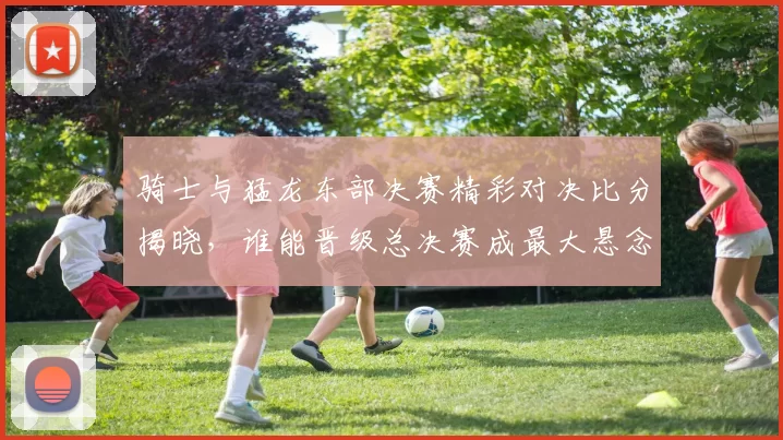 骑士与猛龙东部决赛精彩对决比分揭晓，谁能晋级总决赛成最大悬念