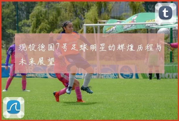 现役德国7号足球明星的辉煌历程与未来展望