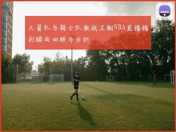 火箭队与骑士队激战正酣NBA直播精彩瞬间回顾与分析