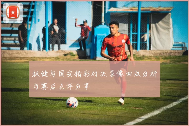 权健与国安精彩对决录像回放分析与赛后点评分享