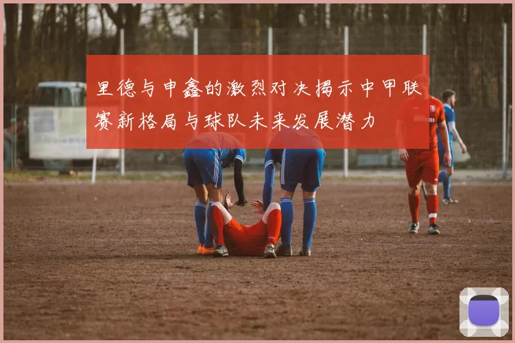 里德与申鑫的激烈对决揭示中甲联赛新格局与球队未来发展潜力