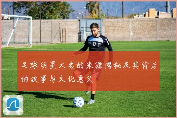 足球明星大名的来源揭秘及其背后的故事与文化意义