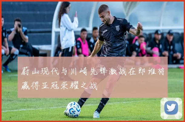 蔚山现代与川崎先锋激战在即谁将赢得亚冠荣耀之战