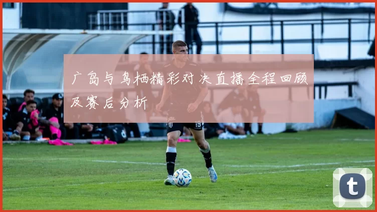 广岛与鸟栖精彩对决直播全程回顾及赛后分析